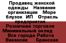 Продавец женской одежды › Название организации ­ Море блузок, ИП › Отрасль предприятия ­ Розничная торговля › Минимальный оклад ­ 1 - Все города Работа » Вакансии   . Брянская обл.,Сельцо г.